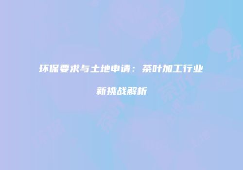 环保要求与土地申请：茶叶加工行业新挑战解析