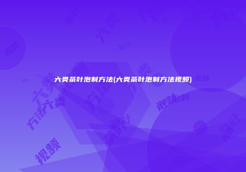 六类茶叶泡制方法(六类茶叶泡制方法视频)