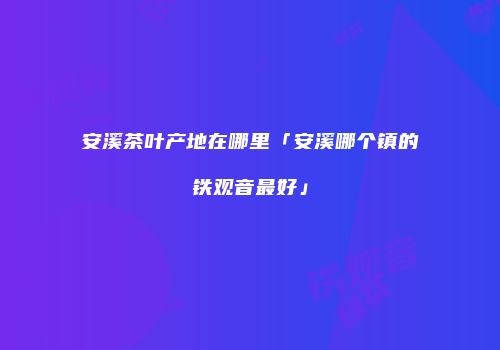 安溪茶叶产地在哪里「安溪哪个镇的铁观音最好」