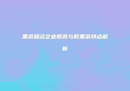 黑茶知名企业概览与假黑茶特点解析
