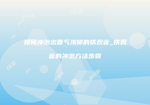 如何冲泡出香气浓郁的铁观音_铁观音的冲泡方法步骤