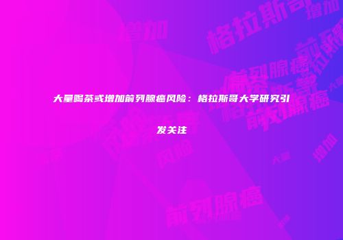 大量喝茶或增加前列腺癌风险：格拉斯哥大学研究引发关注