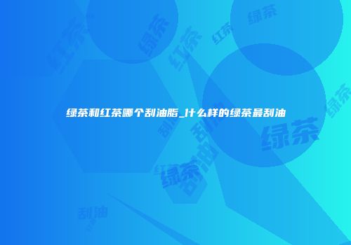 绿茶和红茶哪个刮油脂_什么样的绿茶最刮油