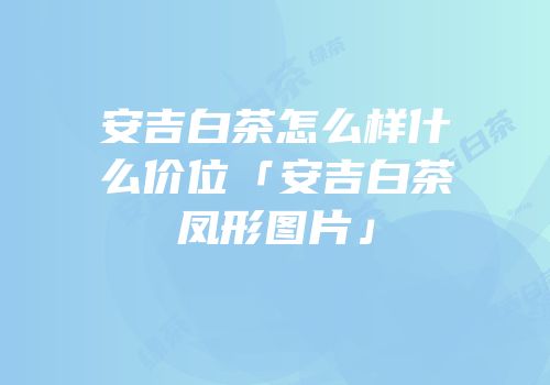 安吉白茶怎么样什么价位「安吉白茶凤形图片」