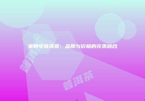 宋聘号普洱茶：品质与价格的完美融合