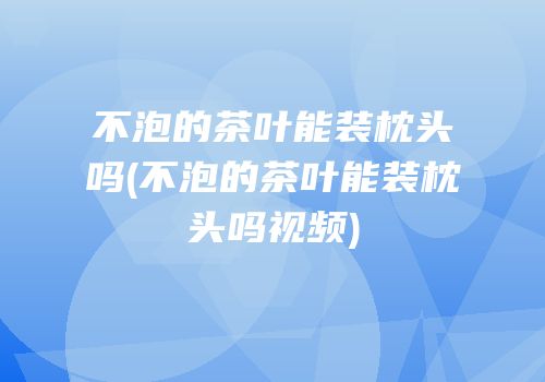 不泡的茶叶能装枕头吗(不泡的茶叶能装枕头吗视频)