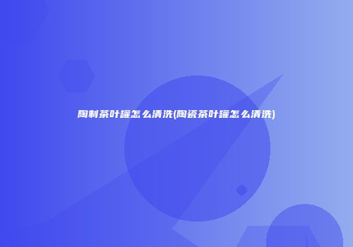 陶制茶叶罐怎么清洗(陶瓷茶叶罐怎么清洗)