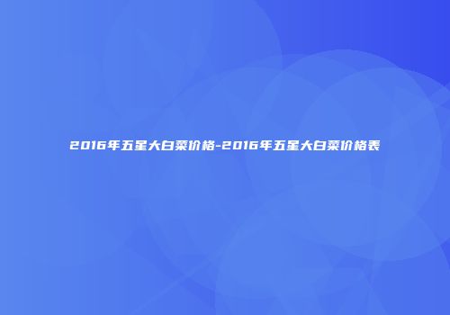 2016年五星大白菜价格-2016年五星大白菜价格表