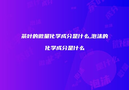 茶叶的微量化学成分是什么,泡沫的化学成分是什么