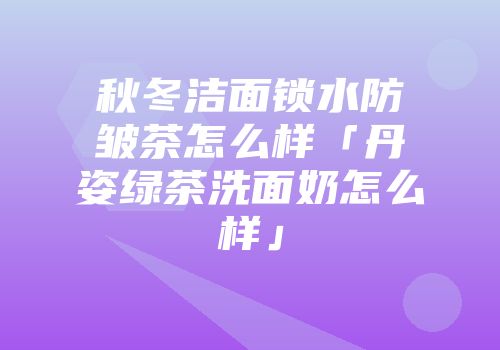 秋冬洁面锁水防皱茶怎么样「丹姿绿茶洗面奶怎么样」