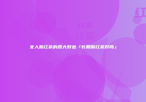 女人喝红茶的四大好处「长期喝红茶好吗」