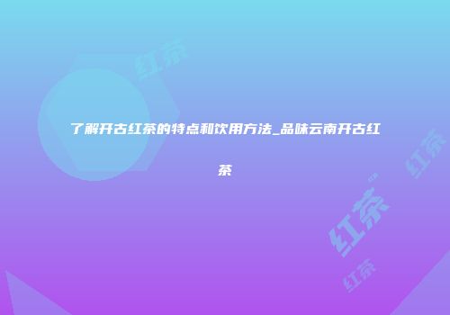 了解开古红茶的特点和饮用方法_品味云南开古红茶