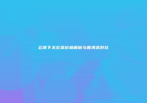 云南下关沱茶价格解析与普洱茶对比