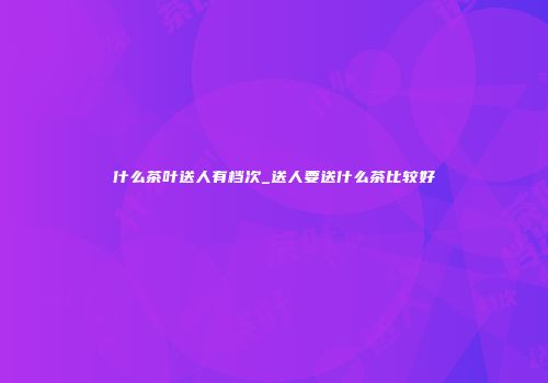 什么茶叶送人有档次_送人要送什么茶比较好