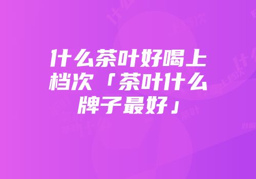 什么茶叶好喝上档次「茶叶什么牌子最好」
