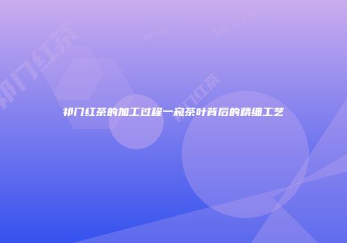 祁门红茶的加工过程一窥茶叶背后的精细工艺