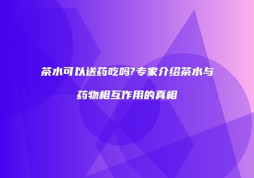 茶水可以送药吃吗?专家介绍茶水与药物相互作用的真相