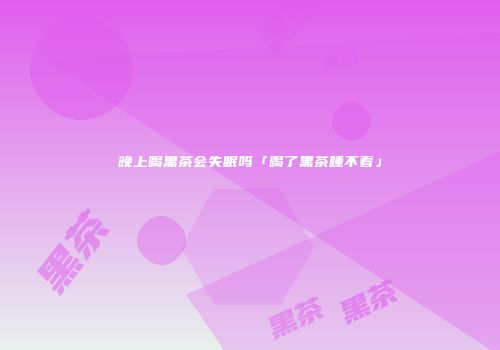 晚上喝黑茶会失眠吗「喝了黑茶睡不着」