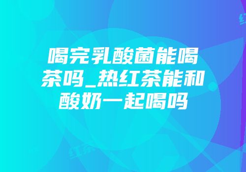 喝完乳酸菌能喝茶吗_热红茶能和酸奶一起喝吗