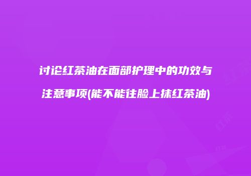 讨论红茶油在面部护理中的功效与注意事项(能不能往脸上抹红茶油)