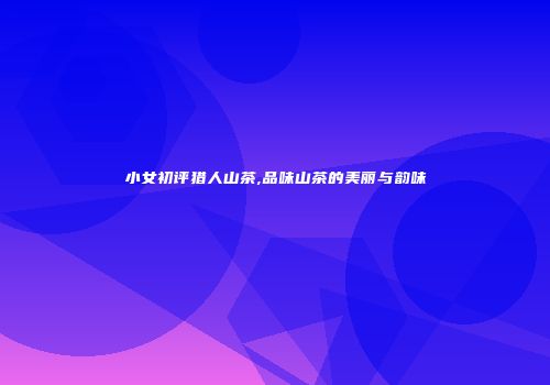 小女初评猎人山茶,品味山茶的美丽与韵味