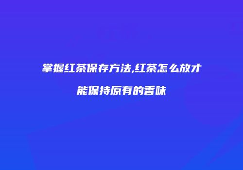 掌握红茶保存方法,红茶怎么放才能保持原有的香味