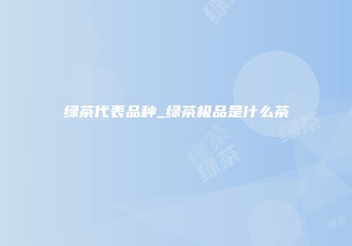 绿茶代表品种_绿茶极品是什么茶