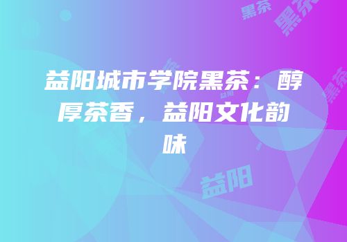 益阳城市学院黑茶：醇厚茶香，益阳文化韵味