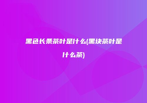 黑色长条茶叶是什么(黑块茶叶是什么茶)