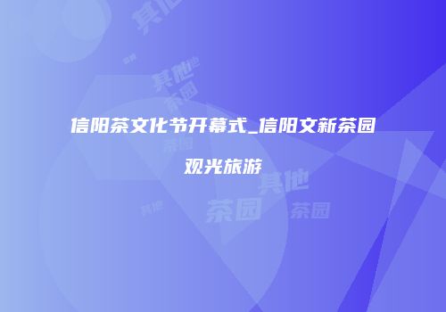 信阳茶文化节开幕式_信阳文新茶园观光旅游