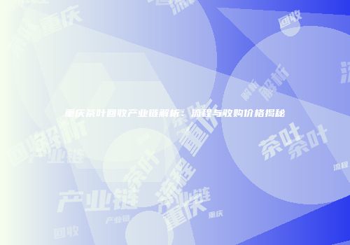 重庆茶叶回收产业链解析：流程与收购价格揭秘