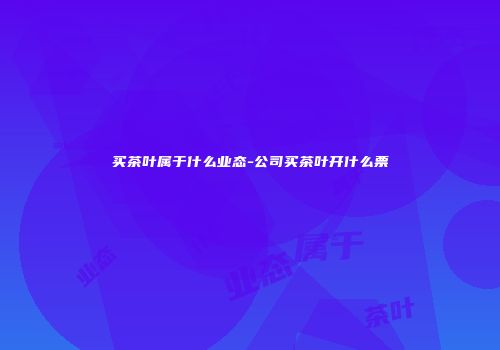 买茶叶属于什么业态-公司买茶叶开什么票