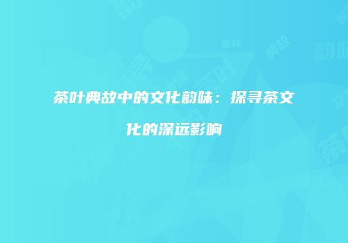 茶叶典故中的文化韵味：探寻茶文化的深远影响