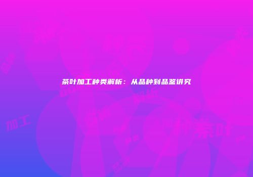 茶叶加工种类解析：从品种到品鉴讲究
