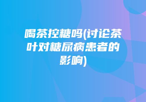 喝茶控糖吗(讨论茶叶对糖尿病患者的影响)