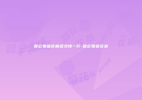 昆仑雪菊价格多少钱一斤-昆仑雪菊花茶
