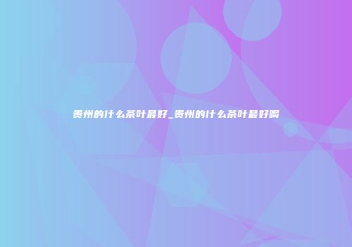 贵州的什么茶叶最好_贵州的什么茶叶最好喝