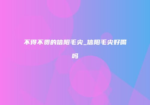 不得不贵的信阳毛尖_信阳毛尖好喝吗