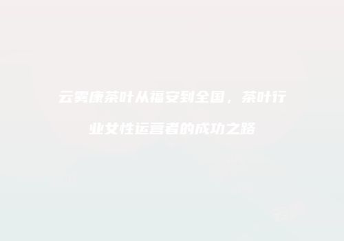 云雾康茶叶从福安到全国，茶叶行业女性运营者的成功之路
