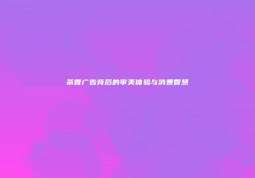 茶香广告背后的审美体验与消费智慧