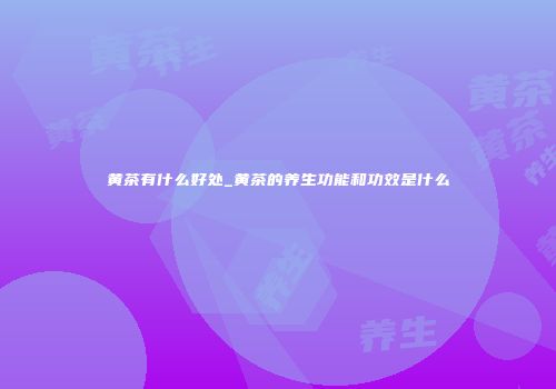 黄茶有什么好处_黄茶的养生功能和功效是什么