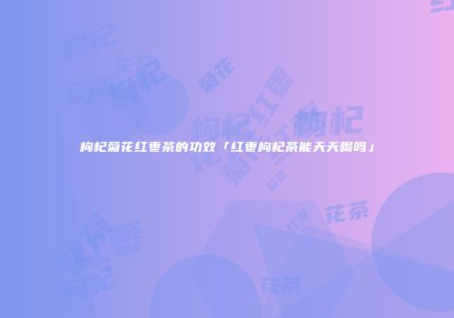 枸杞菊花红枣茶的功效「红枣枸杞茶能天天喝吗」