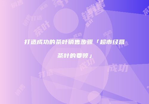 打造成功的茶叶销售步骤「超市经营茶叶的要领」