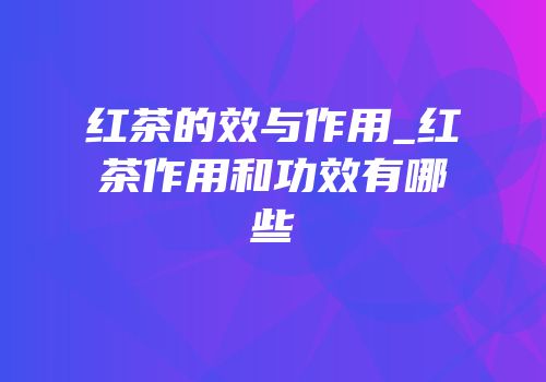 红茶的效与作用_红茶作用和功效有哪些