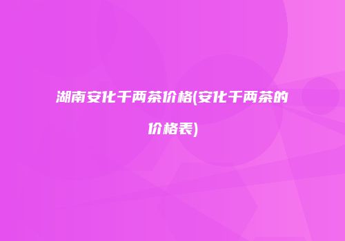 湖南安化千两茶价格(安化千两茶的价格表)