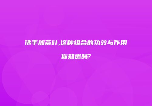 佛手加茶叶,这种组合的功效与作用你知道吗?