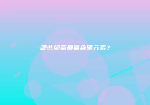 哪些绿茶最富含硒元素？