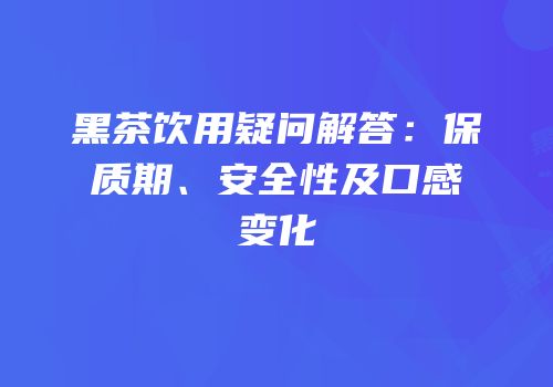 黑茶饮用疑问解答：保质期、安全性及口感变化