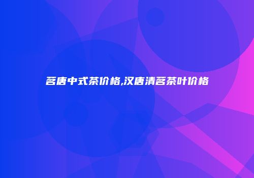 茗唐中式茶价格,汉唐清茗茶叶价格