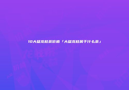 10大益龙柱茶价格「大益龙柱属于什么茶」